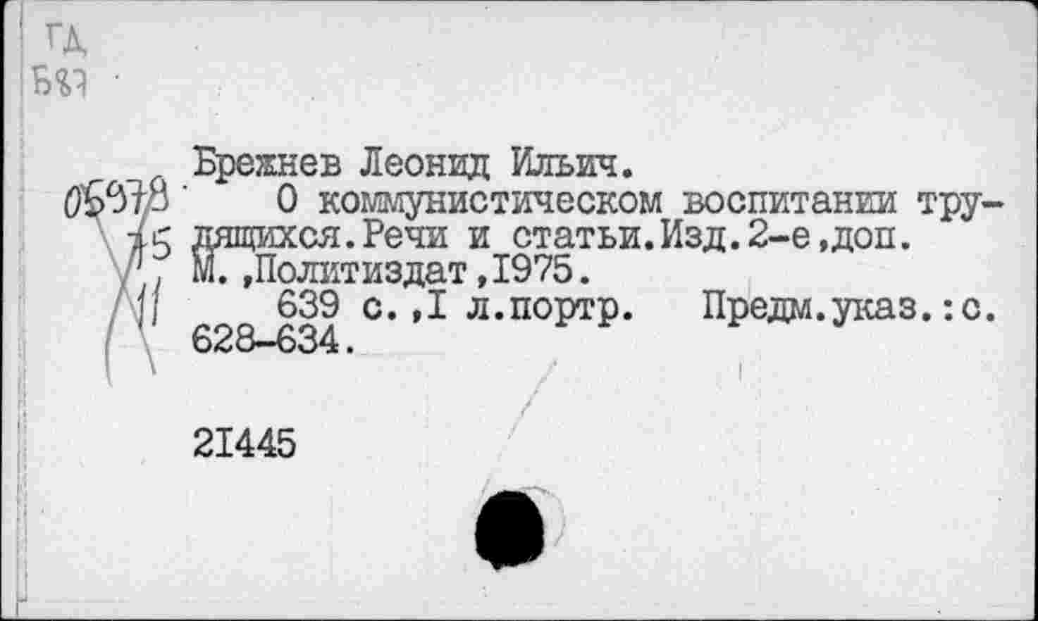 ﻿Брежнев Леонид Ильич.
(9'6578 ‘	0 коммунистическом воспитании тру-
15 дящихся.Речи и статьи.Изд. 2-е,доп.
1, М.»Политиздат, 1975.
(/	639 с.,1 л.портр. Предм.указ. :с.
628—634.
21445